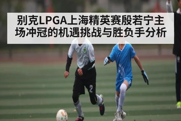 别克LPGA上海精英赛殷若宁主场冲冠的机遇挑战与胜负手分析