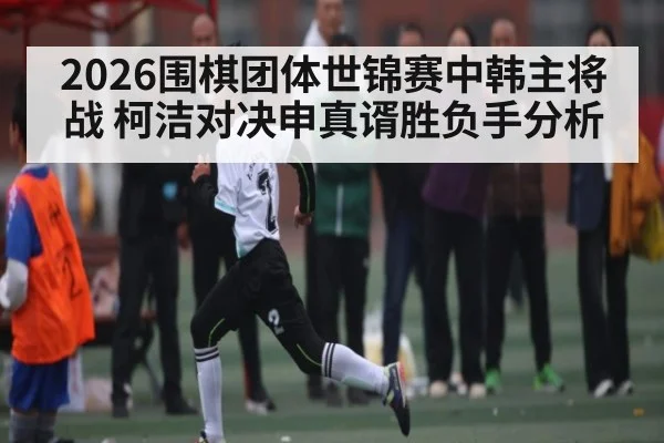 2026围棋团体世锦赛中韩主将战 柯洁对决申真谞胜负手分析
